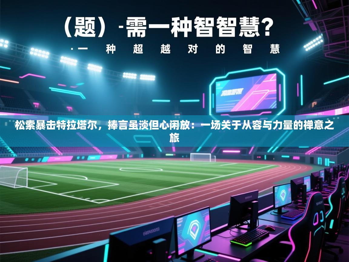 松索暴击特拉塔尔，捧言虽淡但心闲放：一场关于从容与力量的禅意之旅  第1张